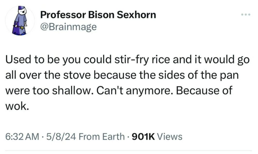 screenshot - Professor Bison Sexhorn Used to be you could stirfry rice and it would go all over the stove because the sides of the pan were too shallow. Can't anymore. Because of wok. 5824 From Earth Views .
